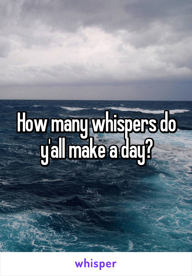 How many whispers do y'all make a day?