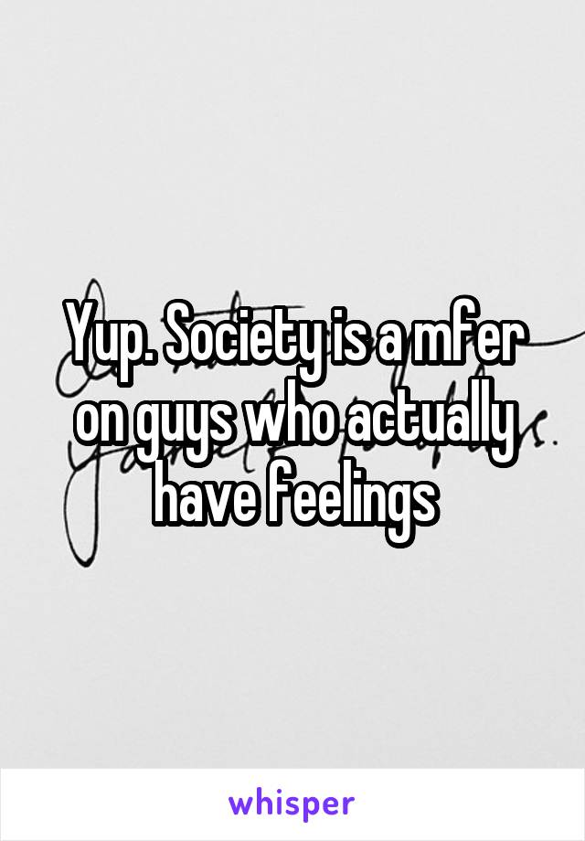 Yup. Society is a mfer on guys who actually have feelings