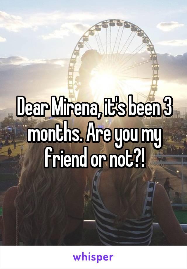 Dear Mirena, it's been 3 months. Are you my friend or not?!