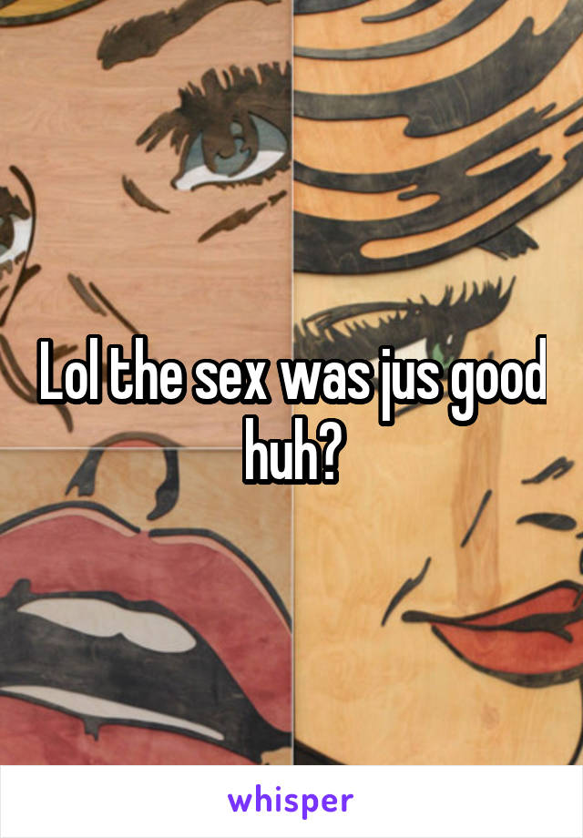 Lol the sex was jus good huh?