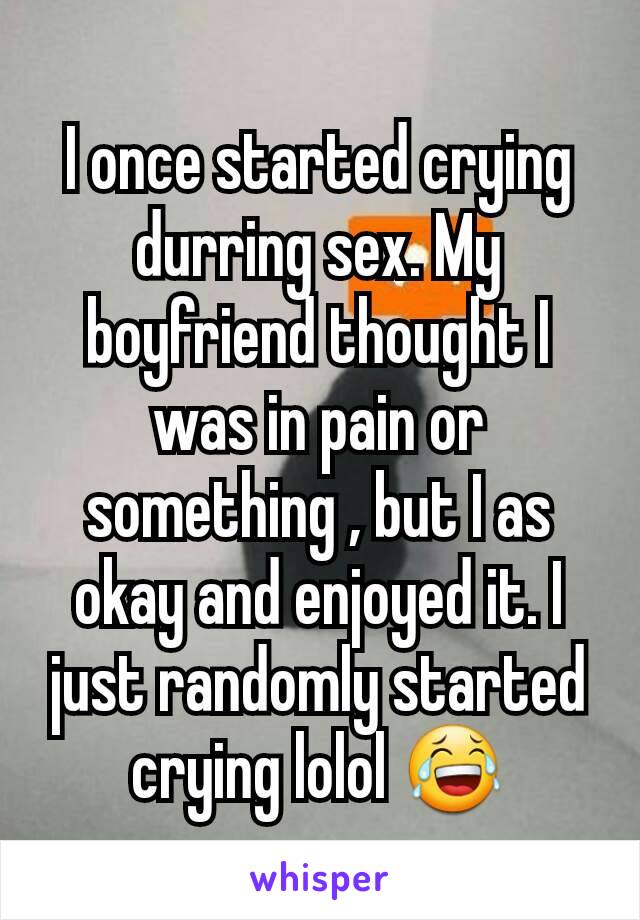 I once started crying
durring sex. My  boyfriend thought I was in pain or something , but I as okay and enjoyed it. I just randomly started crying lolol 😂