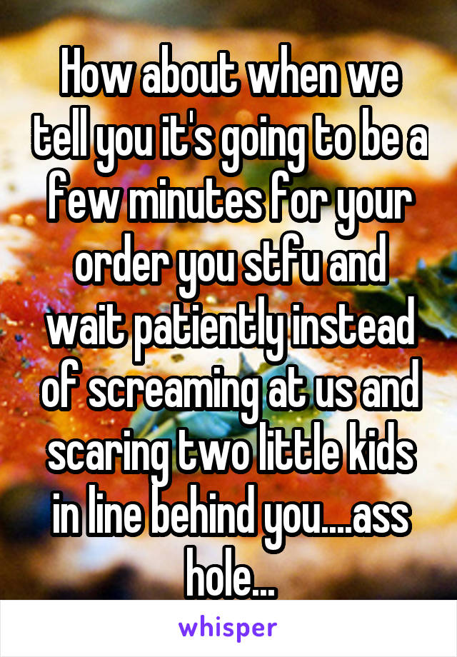 How about when we tell you it's going to be a few minutes for your order you stfu and wait patiently instead of screaming at us and scaring two little kids in line behind you....ass hole...