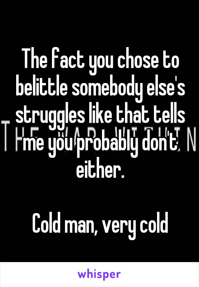 The fact you chose to belittle somebody else's struggles like that tells me you probably don't either.

Cold man, very cold