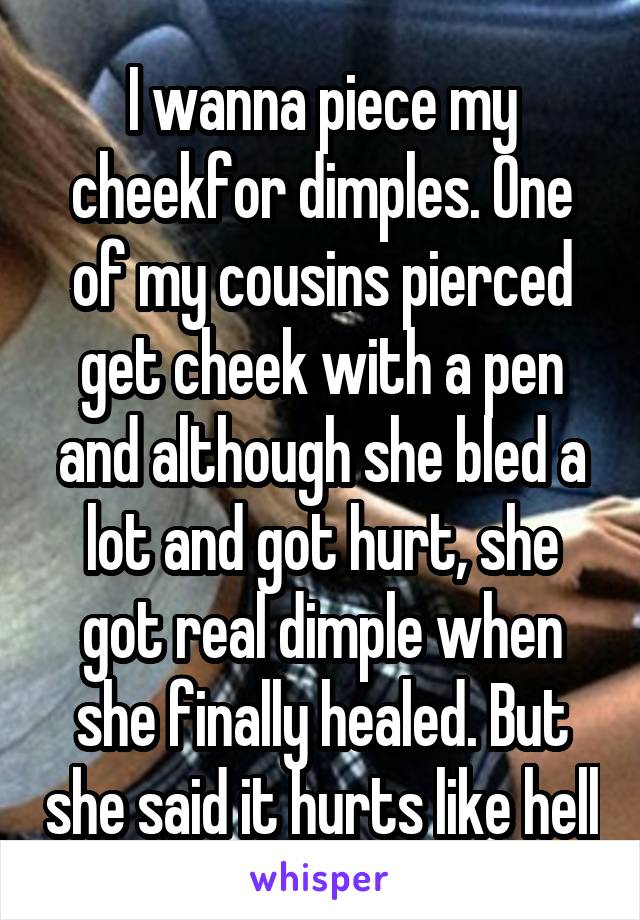 I wanna piece my cheekfor dimples. One of my cousins pierced get cheek with a pen and although she bled a lot and got hurt, she got real dimple when she finally healed. But she said it hurts like hell