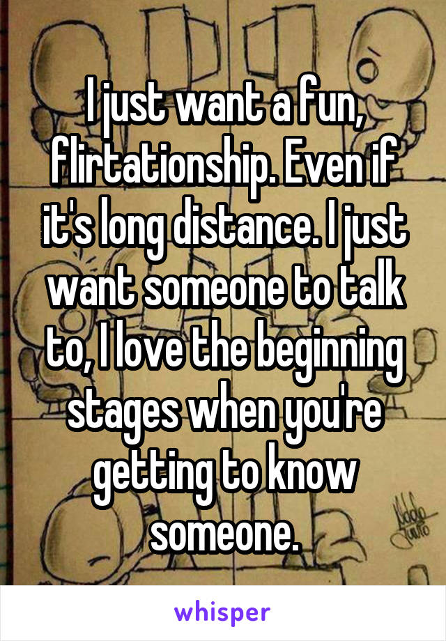 I just want a fun, flirtationship. Even if it's long distance. I just want someone to talk to, I love the beginning stages when you're getting to know someone.