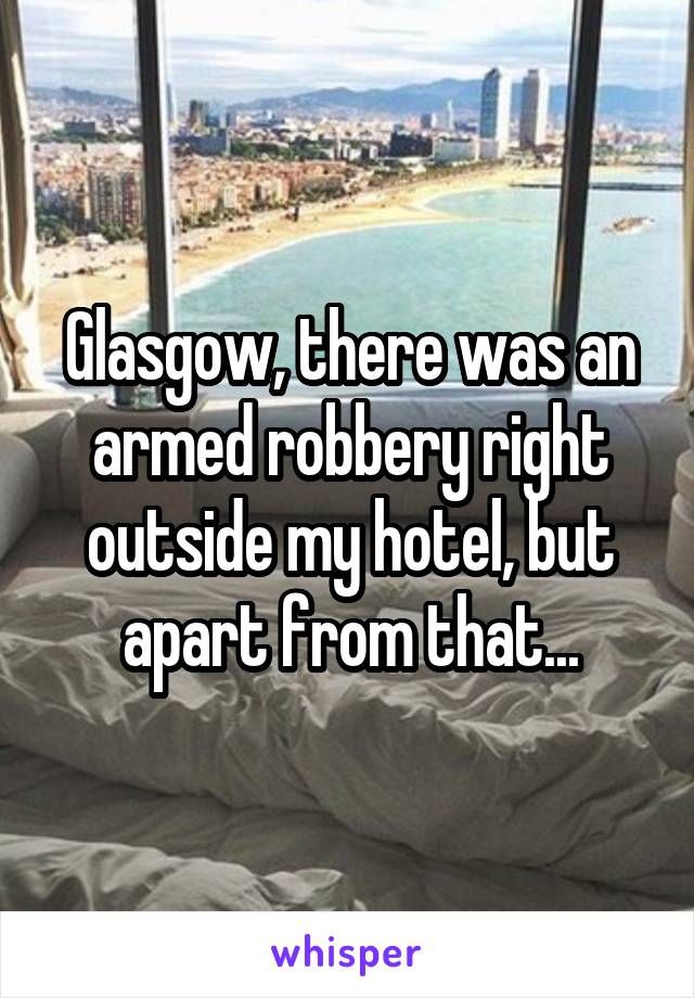 Glasgow, there was an armed robbery right outside my hotel, but apart from that...
