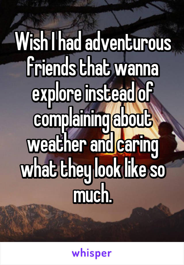 Wish I had adventurous friends that wanna explore instead of complaining about weather and caring what they look like so much.
