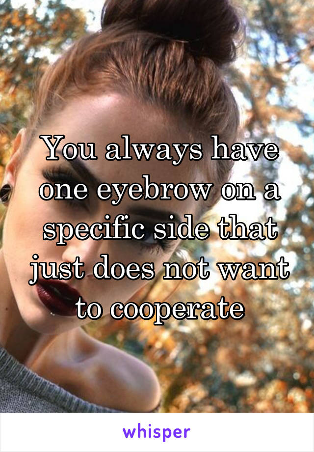 You always have one eyebrow on a specific side that just does not want to cooperate