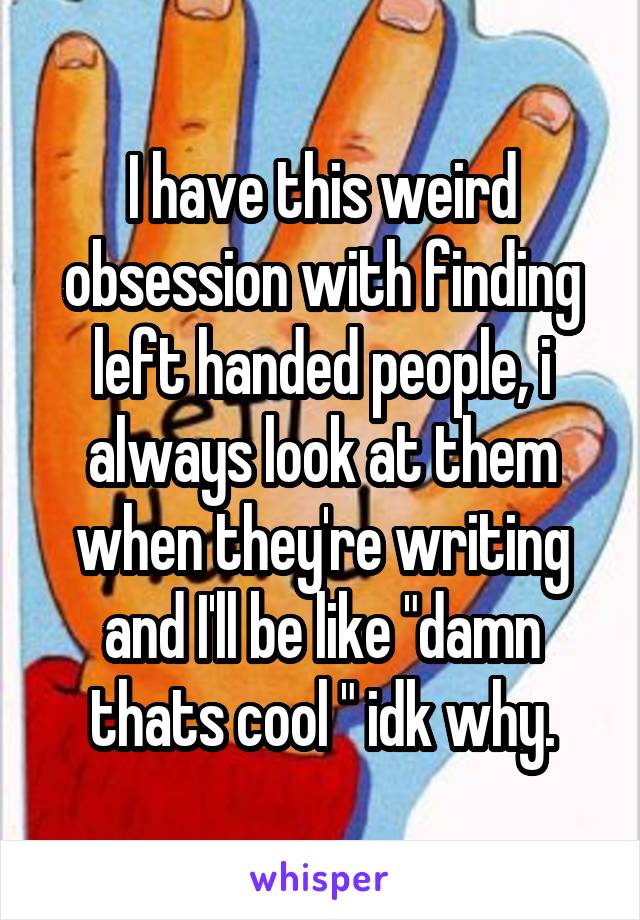 I have this weird obsession with finding left handed people, i always look at them when they're writing and I'll be like "damn thats cool " idk why.