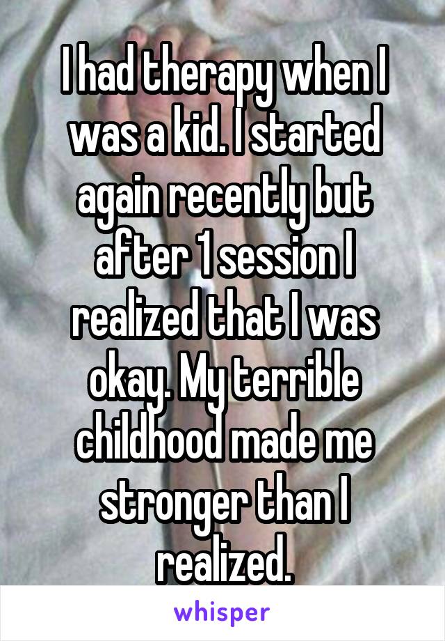 I had therapy when I was a kid. I started again recently but after 1 session I realized that I was okay. My terrible childhood made me stronger than I realized.