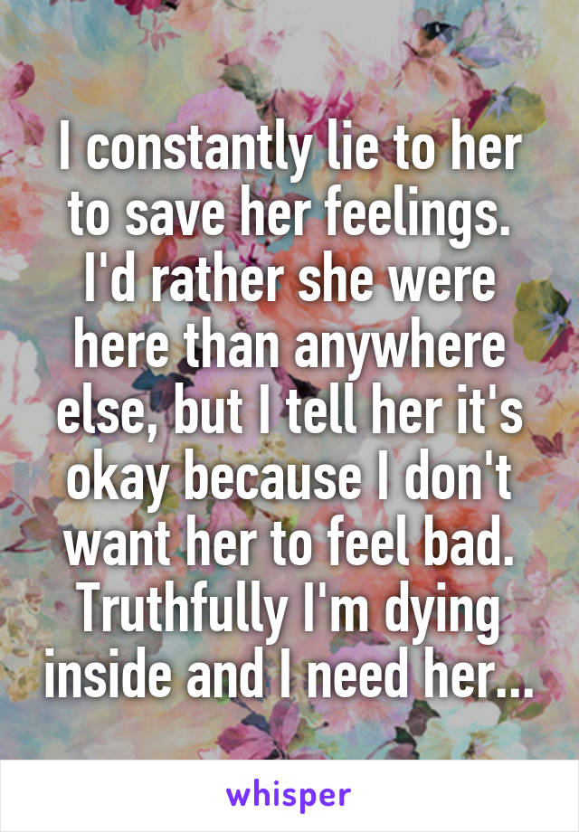 I constantly lie to her to save her feelings. I'd rather she were here than anywhere else, but I tell her it's okay because I don't want her to feel bad. Truthfully I'm dying inside and I need her...