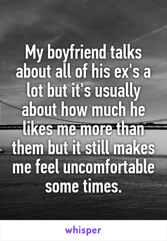 My boyfriend talks about all of his ex's a lot but it's usually about how much he likes me more than them but it still makes me feel uncomfortable some times.