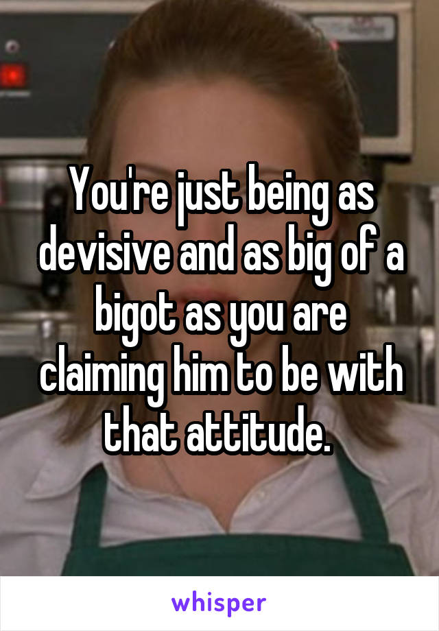 You're just being as devisive and as big of a bigot as you are claiming him to be with that attitude. 