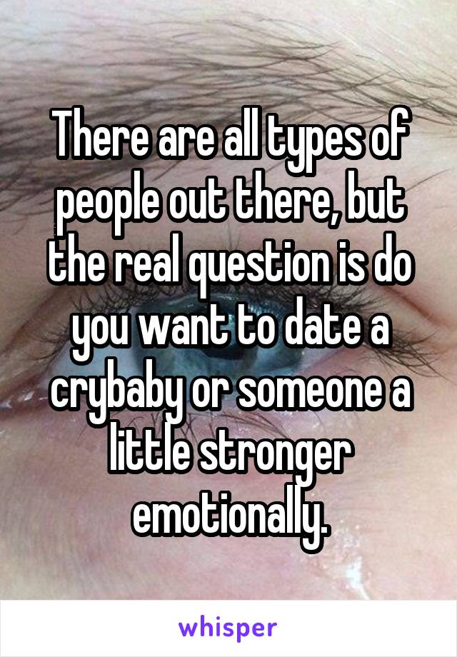 There are all types of people out there, but the real question is do you want to date a crybaby or someone a little stronger emotionally.