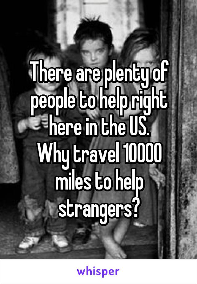 There are plenty of people to help right here in the US.
Why travel 10000 miles to help strangers?