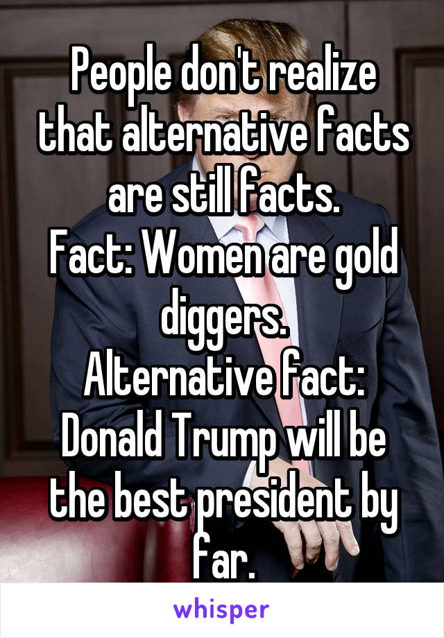 People don't realize that alternative facts are still facts.
Fact: Women are gold diggers.
Alternative fact: Donald Trump will be the best president by far.