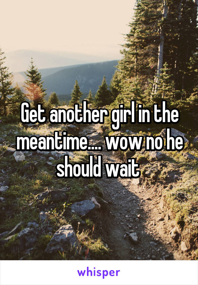 Get another girl in the meantime.... wow no he should wait 