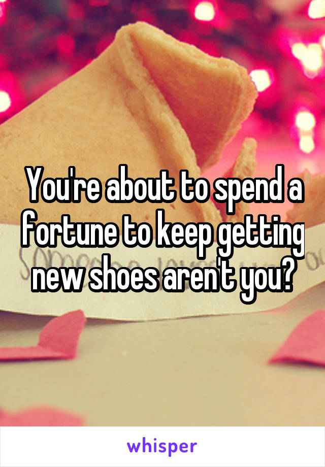 You're about to spend a fortune to keep getting new shoes aren't you?