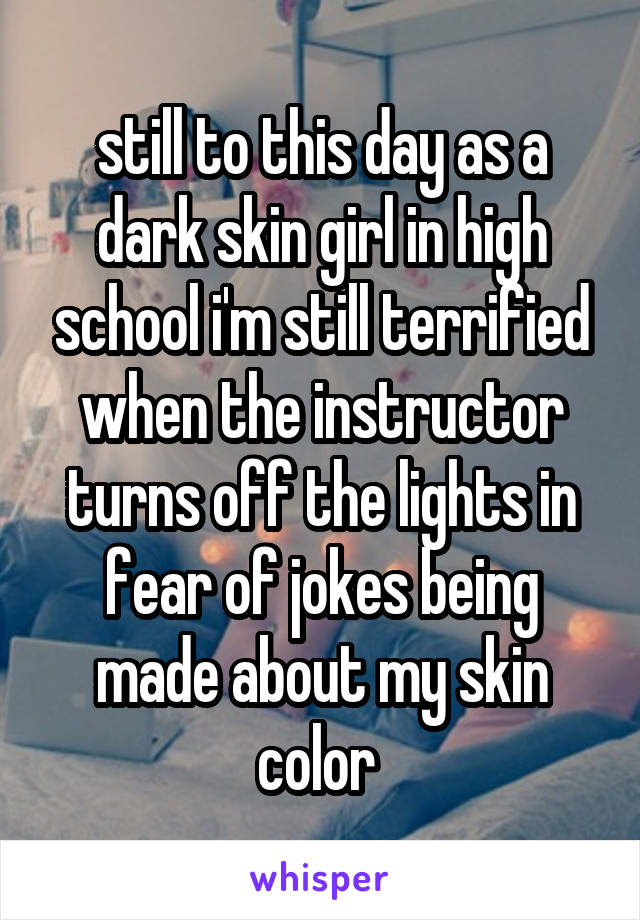 still to this day as a dark skin girl in high school i'm still terrified when the instructor turns off the lights in fear of jokes being made about my skin color 