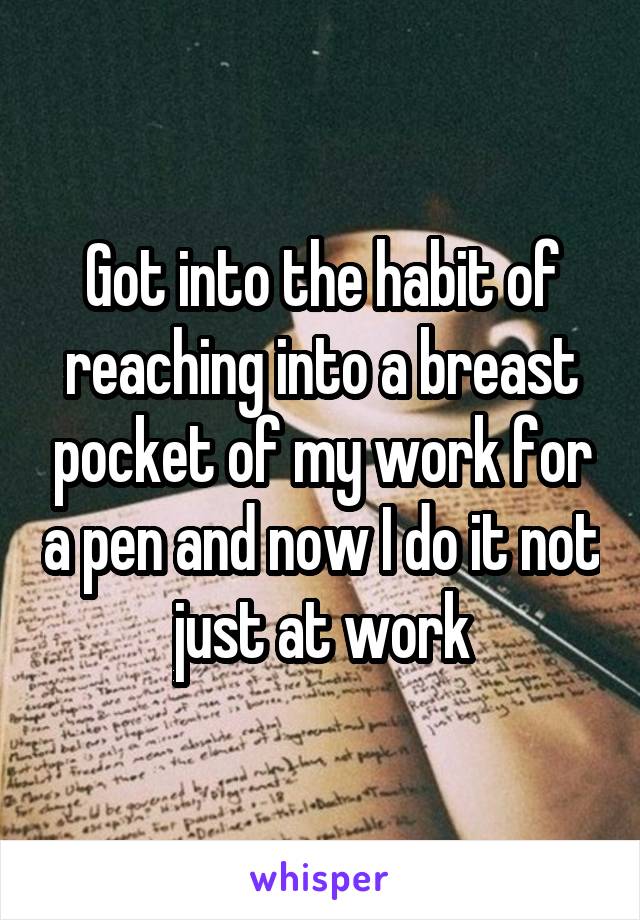 Got into the habit of reaching into a breast pocket of my work for a pen and now I do it not just at work