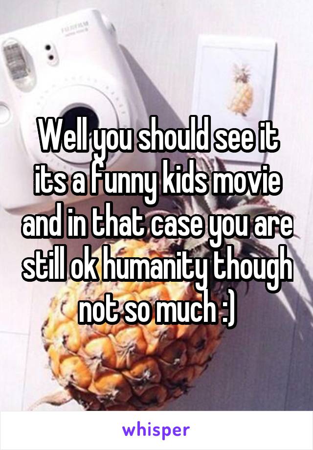 Well you should see it its a funny kids movie and in that case you are still ok humanity though not so much :)