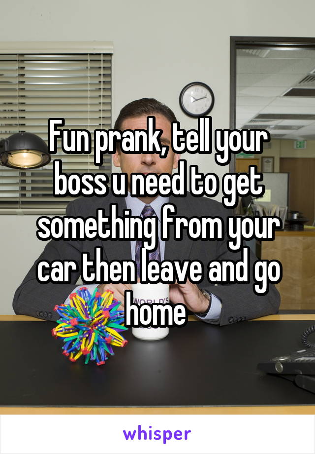 Fun prank, tell your boss u need to get something from your car then leave and go home 