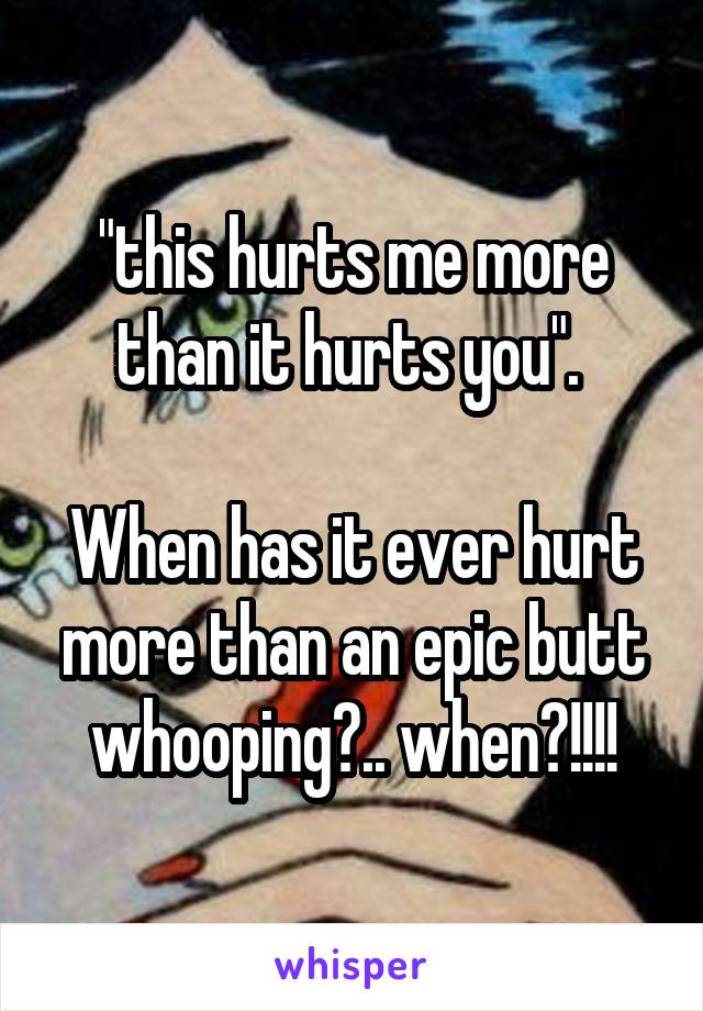 "this hurts me more than it hurts you". 

When has it ever hurt more than an epic butt whooping?.. when?!!!!