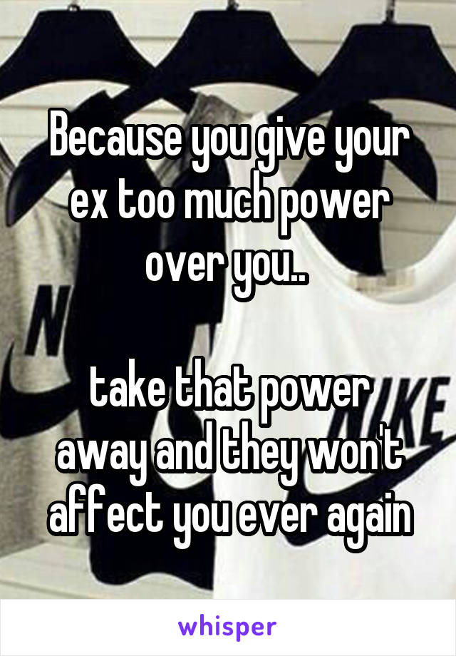 Because you give your ex too much power over you.. 

take that power away and they won't affect you ever again