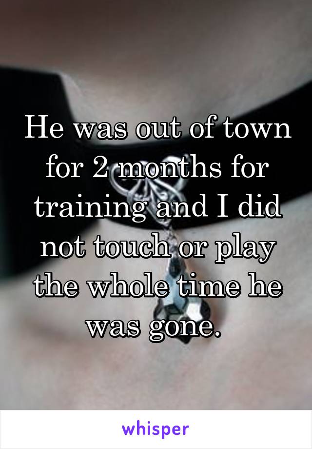 He was out of town for 2 months for training and I did not touch or play the whole time he was gone. 