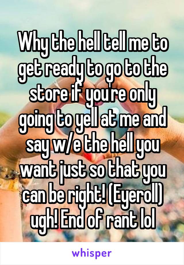 Why the hell tell me to get ready to go to the store if you're only going to yell at me and say w/e the hell you want just so that you can be right! (Eyeroll) ugh! End of rant lol