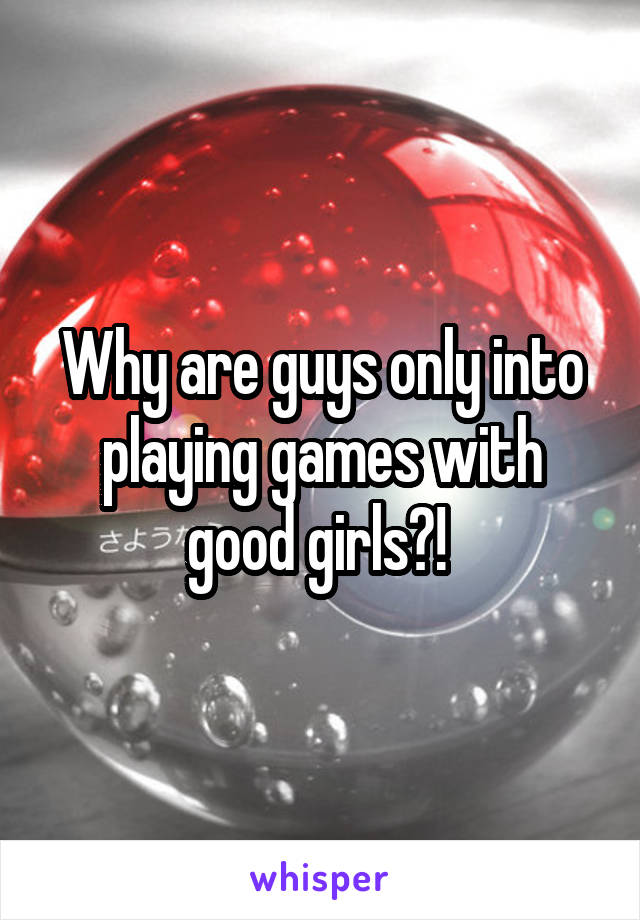 Why are guys only into playing games with good girls?! 