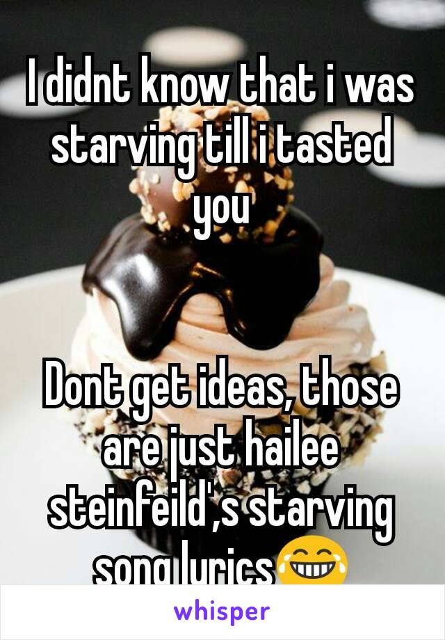 I didnt know that i was starving till i tasted you


Dont get ideas, those are just hailee steinfeild',s starving song lyrics😂