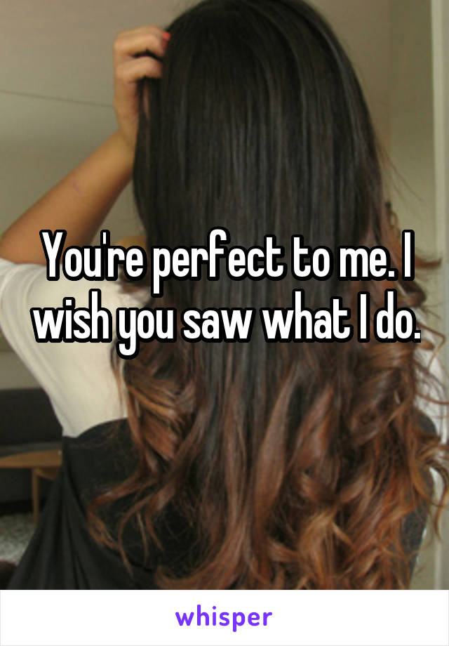 You're perfect to me. I wish you saw what I do. 