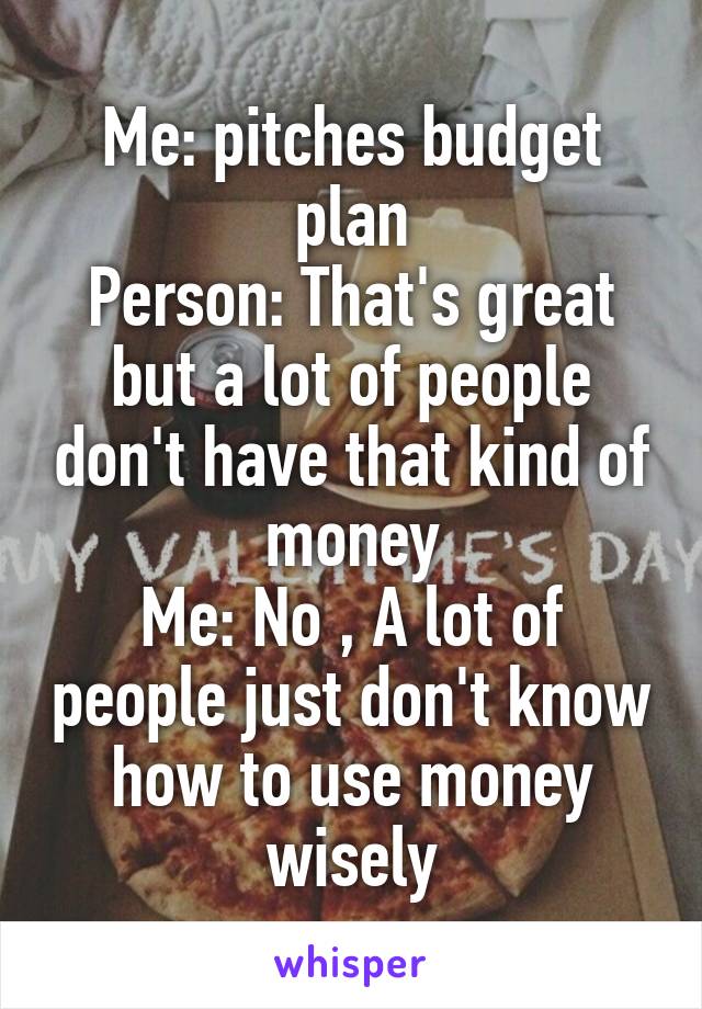 Me: pitches budget plan
Person: That's great but a lot of people don't have that kind of money
Me: No , A lot of people just don't know how to use money wisely