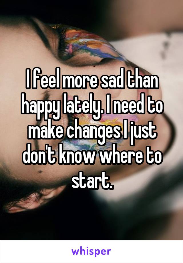 I feel more sad than happy lately. I need to make changes I just don't know where to start.
