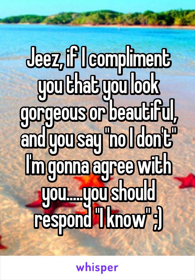 Jeez, if I compliment you that you look gorgeous or beautiful, and you say "no I don't" I'm gonna agree with you.....you should respond "I know" ;)