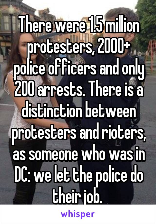 There were 1.5 million protesters, 2000+ police officers and only 200 arrests. There is a distinction between protesters and rioters, as someone who was in DC: we let the police do their job. 