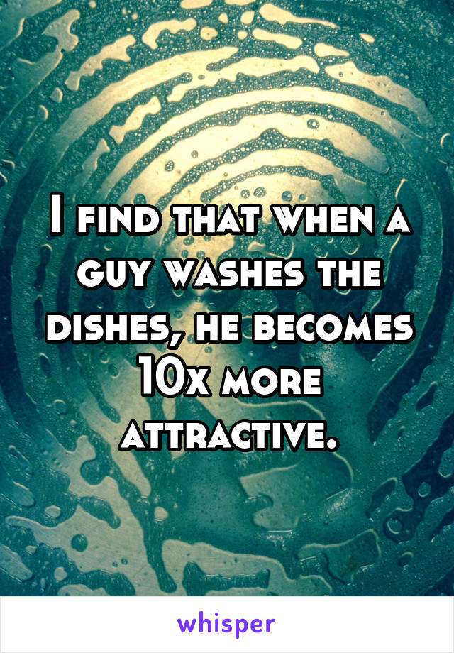 I find that when a guy washes the dishes, he becomes 10x more attractive.