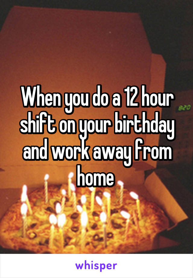When you do a 12 hour shift on your birthday and work away from home 