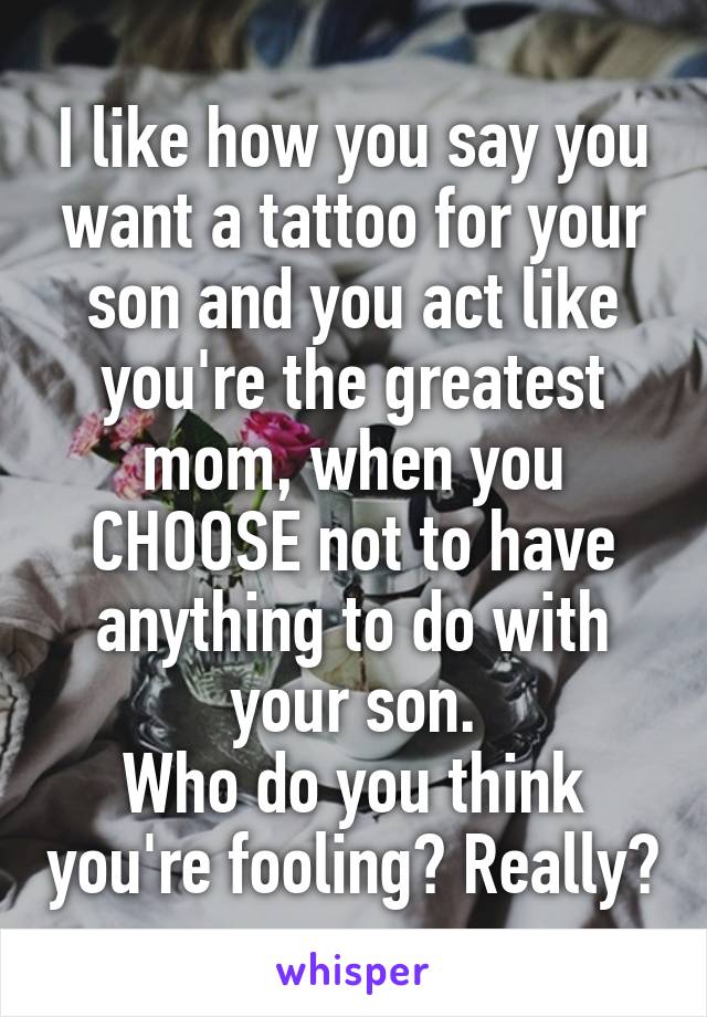I like how you say you want a tattoo for your son and you act like you're the greatest mom, when you CHOOSE not to have anything to do with your son.
Who do you think you're fooling? Really?