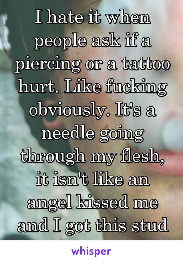 I hate it when people ask if a piercing or a tattoo hurt. Like fucking obviously. It's a needle going through my flesh, it isn't like an angel kissed me and I got this stud in my nose. 