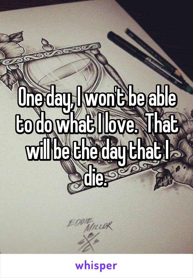 One day, I won't be able to do what I love.  That will be the day that I die. 