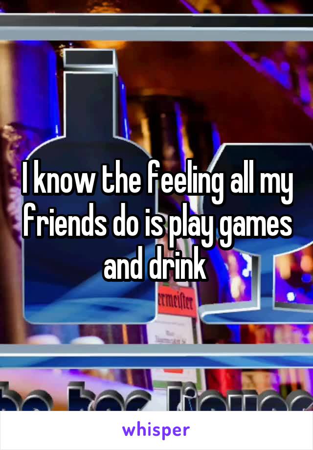 I know the feeling all my friends do is play games and drink 