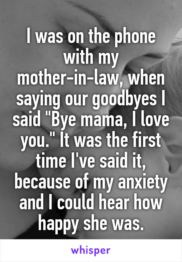 I was on the phone with my mother-in-law, when saying our goodbyes I said "Bye mama, I love you." It was the first time I've said it, because of my anxiety and I could hear how happy she was.