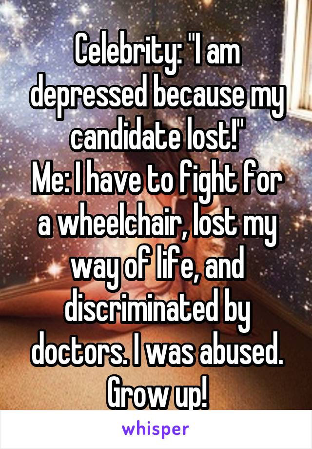 Celebrity: "I am depressed because my candidate lost!"
Me: I have to fight for a wheelchair, lost my way of life, and discriminated by doctors. I was abused. Grow up!