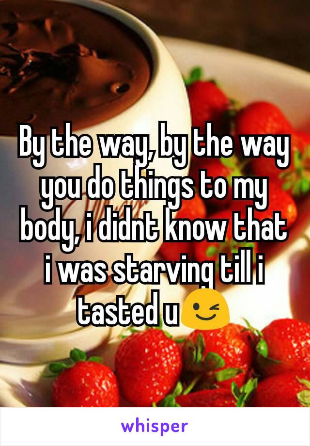 By the way, by the way you do things to my body, i didnt know that i was starving till i tasted u😉