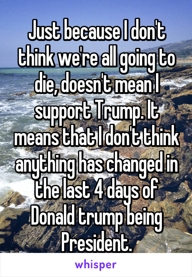 Just because I don't think we're all going to die, doesn't mean I support Trump. It means that I don't think anything has changed in the last 4 days of Donald trump being President.