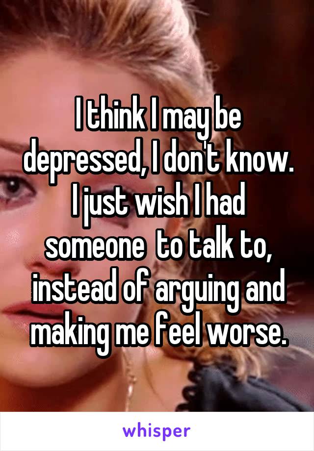 I think I may be depressed, I don't know. I just wish I had someone  to talk to, instead of arguing and making me feel worse.