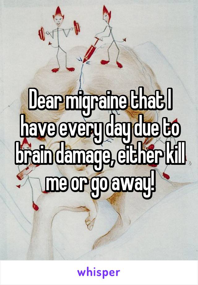 Dear migraine that I have every day due to brain damage, either kill me or go away!