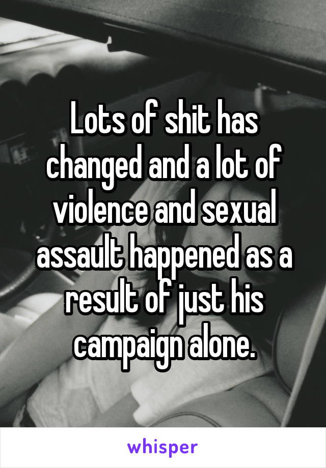 Lots of shit has changed and a lot of violence and sexual assault happened as a result of just his campaign alone.